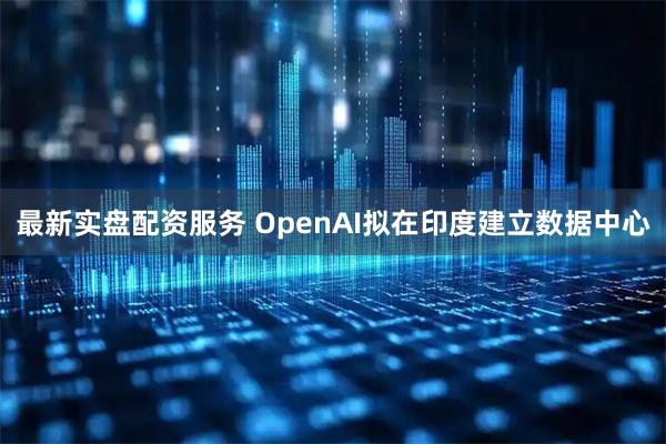 最新实盘配资服务 OpenAI拟在印度建立数据中心