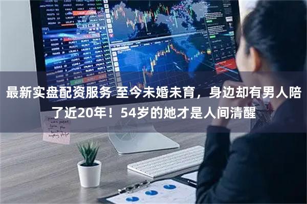 最新实盘配资服务 至今未婚未育，身边却有男人陪了近20年！54岁的她才是人间清醒