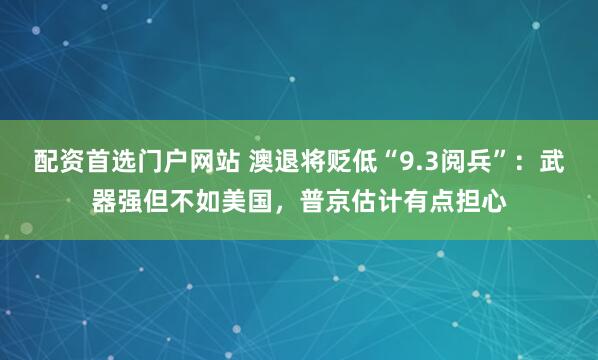 配资首选门户网站 澳退将贬低“9.3阅兵”：武器强但不如美国，普京估计有点担心