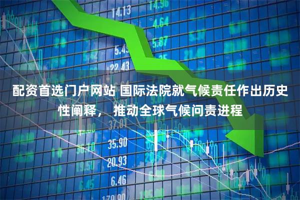 配资首选门户网站 国际法院就气候责任作出历史性阐释， 推动全球气候问责进程