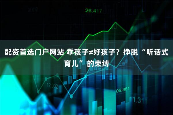 配资首选门户网站 乖孩子≠好孩子？挣脱 “听话式育儿” 的束缚