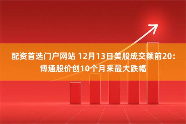 配资首选门户网站 12月13日美股成交额前20：博通股价创10个月来最大跌幅