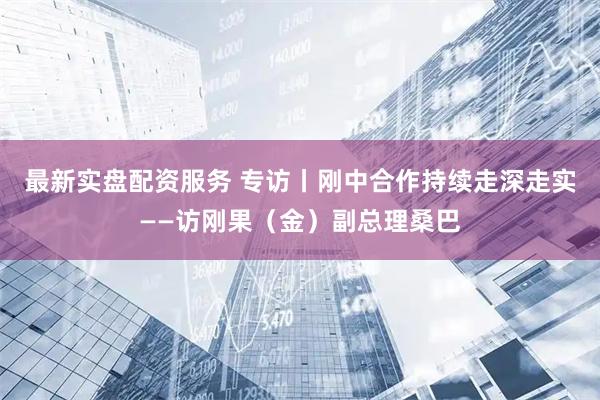 最新实盘配资服务 专访丨刚中合作持续走深走实——访刚果（金）副总理桑巴