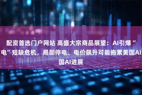 配资首选门户网站 高盛大宗商品展望：AI引爆“铜与电”短缺危机，局部停电、电价飙升可能拖累美国AI进展