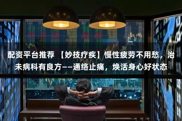 配资平台推荐 【妙技疗疾】慢性疲劳不用愁，治未病科有良方——通络止痛，焕活身心好状态