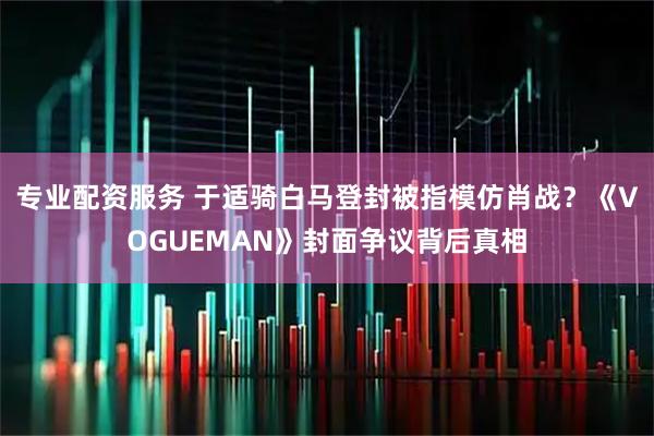 专业配资服务 于适骑白马登封被指模仿肖战？《VOGUEMAN》封面争议背后真相