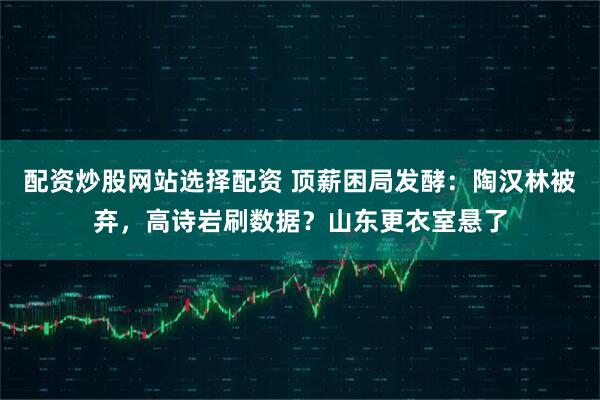 配资炒股网站选择配资 顶薪困局发酵：陶汉林被弃，高诗岩刷数据？山东更衣室悬了