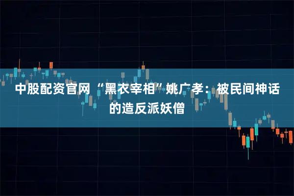 中股配资官网 “黑衣宰相”姚广孝：被民间神话的造反派妖僧