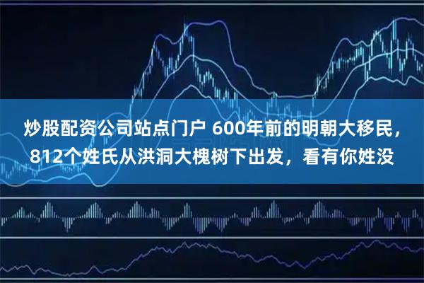 炒股配资公司站点门户 600年前的明朝大移民，812个姓氏从洪洞大槐树下出发，看有你姓没