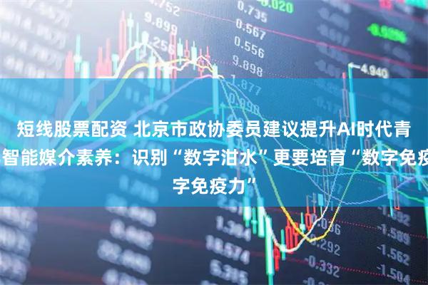 短线股票配资 北京市政协委员建议提升AI时代青少年智能媒介素养：识别“数字泔水”更要培育“数字免疫力”