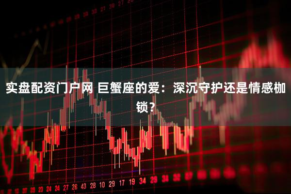 实盘配资门户网 巨蟹座的爱：深沉守护还是情感枷锁？