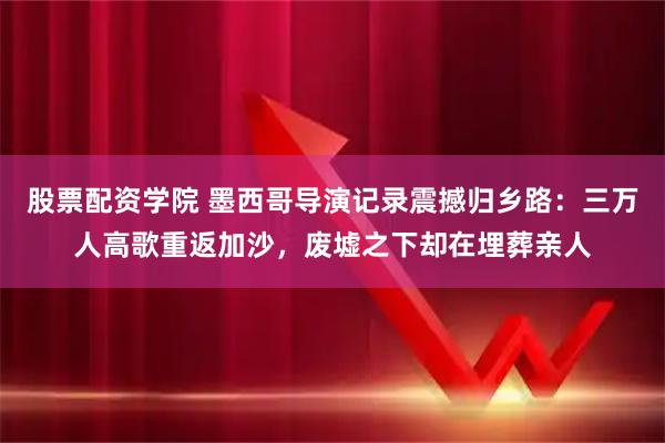 股票配资学院 墨西哥导演记录震撼归乡路：三万人高歌重返加沙，废墟之下却在埋葬亲人