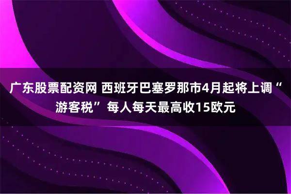 广东股票配资网 西班牙巴塞罗那市4月起将上调“游客税” 每人每天最高收15欧元